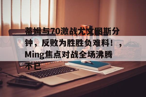 蒂姆与70激战尤文图斯分钟，反败为胜胜负难料！，Ming焦点对战全场沸腾不已的简单介绍爱游戏入口